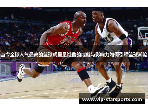 当今全球人气最高的篮球明星是谁他的成就与影响力如何引领篮球潮流